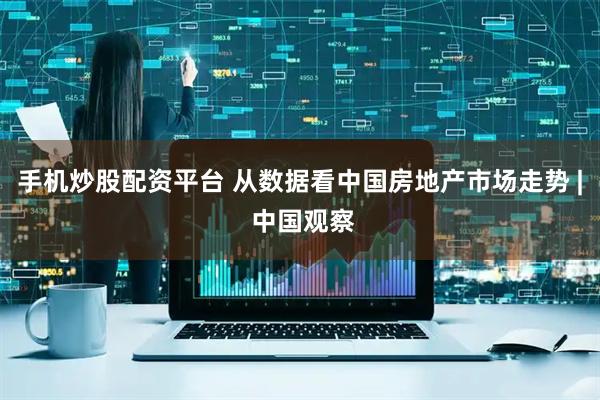 手机炒股配资平台 从数据看中国房地产市场走势 | 中国观察