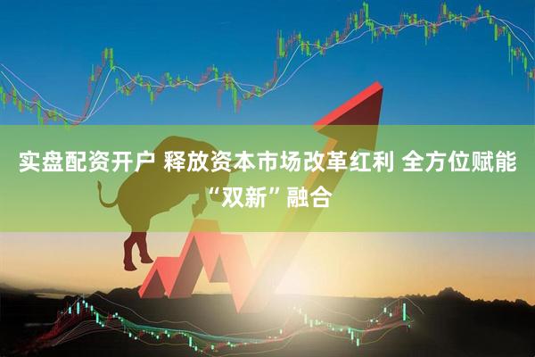 实盘配资开户 释放资本市场改革红利 全方位赋能“双新”融合