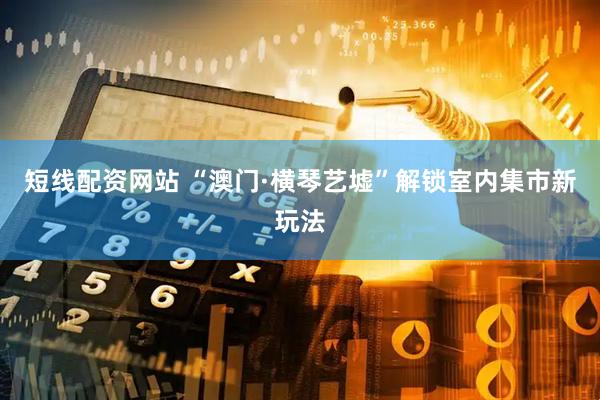 短线配资网站 “澳门·横琴艺墟”解锁室内集市新玩法