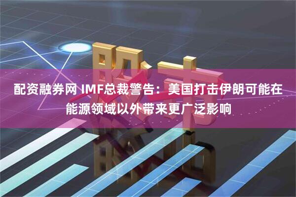 配资融券网 IMF总裁警告：美国打击伊朗可能在能源领域以外带来更广泛影响