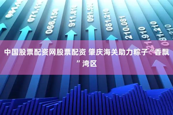 中国股票配资网股票配资 肇庆海关助力粽子“香飘”湾区