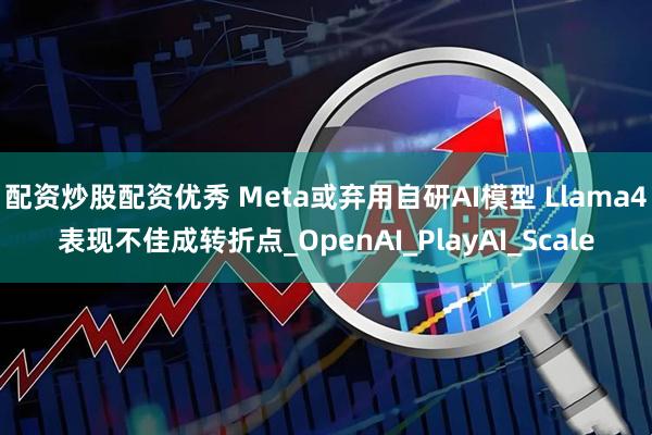 配资炒股配资优秀 Meta或弃用自研AI模型 Llama4表现不佳成转折点_OpenAI_PlayAI_Scale