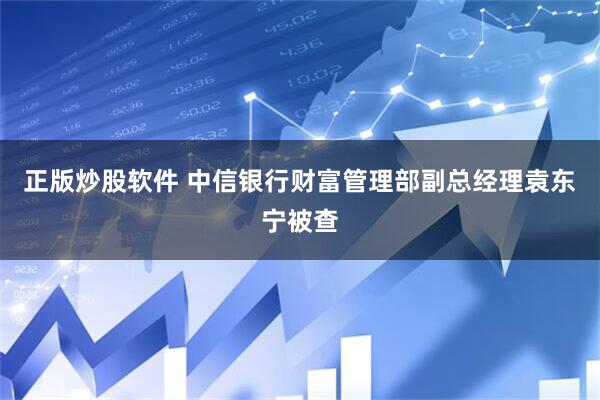 正版炒股软件 中信银行财富管理部副总经理袁东宁被查