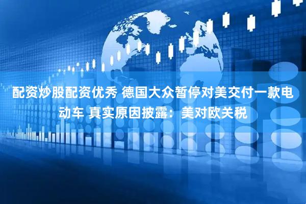 配资炒股配资优秀 德国大众暂停对美交付一款电动车 真实原因披露：美对欧关税