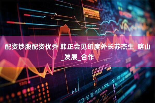 配资炒股配资优秀 韩正会见印度外长苏杰生_喀山_发展_合作