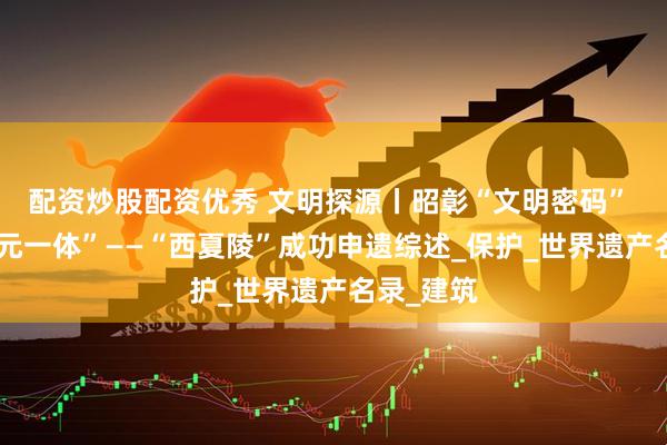配资炒股配资优秀 文明探源丨昭彰“文明密码” 展现“多元一体”——“西夏陵”成功申遗综述_保护_世界遗产名录_建筑