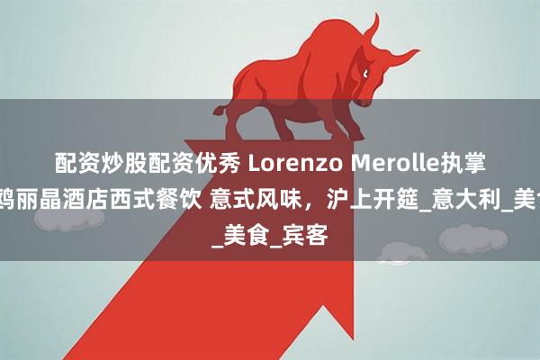 配资炒股配资优秀 Lorenzo Merolle执掌上海海鸥丽晶酒店西式餐饮 意式风味，沪上开筵_意大利_美食_宾客