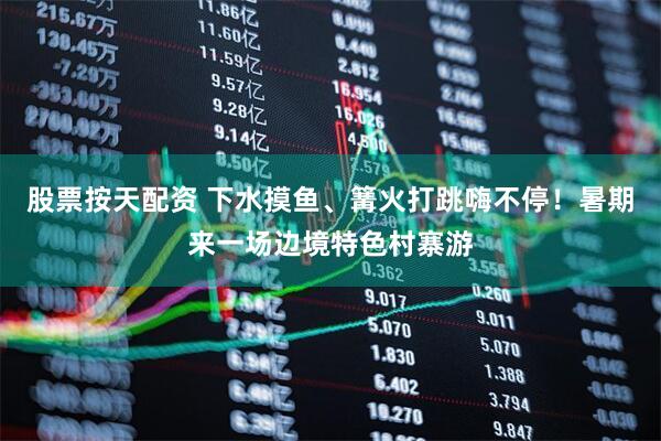 股票按天配资 下水摸鱼、篝火打跳嗨不停！暑期来一场边境特色村寨游