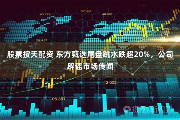 股票按天配资 东方甄选尾盘跳水跌超20%，公司辟谣市场传闻