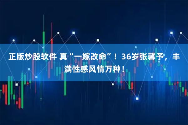 正版炒股软件 真“一嫁改命”！36岁张馨予，丰满性感风情万种！