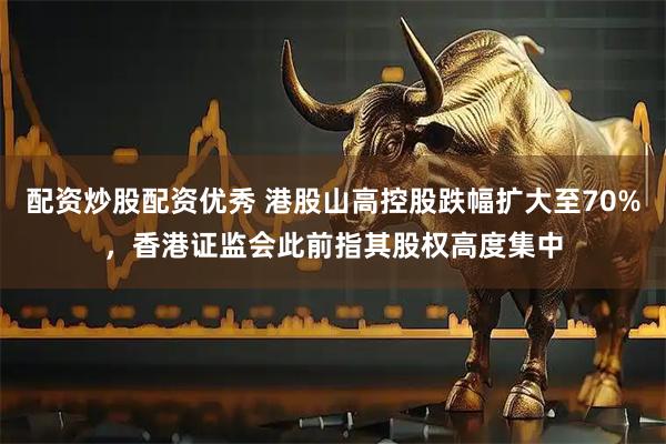 配资炒股配资优秀 港股山高控股跌幅扩大至70%，香港证监会此前指其股权高度集中