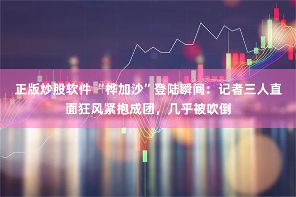 正版炒股软件 “桦加沙”登陆瞬间：记者三人直面狂风紧抱成团，几乎被吹倒