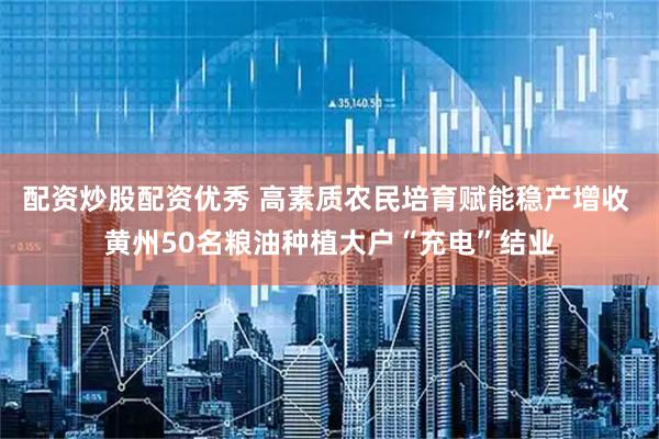 配资炒股配资优秀 高素质农民培育赋能稳产增收 黄州50名粮油种植大户“充电”结业